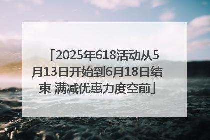 2025年618活动从5月13日开始到6月18日结束 满减优惠力度空前