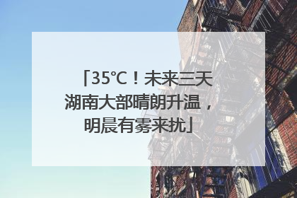 35℃！未来三天湖南大部晴朗升温，明晨有雾来扰