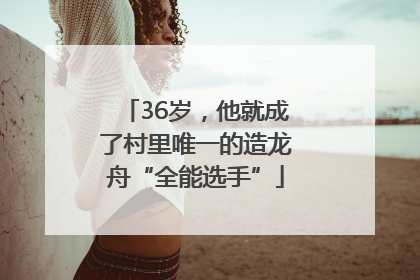 36岁，他就成了村里唯一的造龙舟“全能选手”