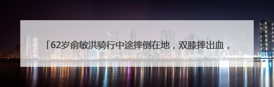 62岁俞敏洪骑行中途摔倒在地，双膝摔出血，本人报平安：有点睡着了，皮外伤，不用担心
