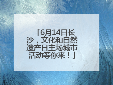 6月14日长沙，文化和自然遗产日主场城市活动等你来！
